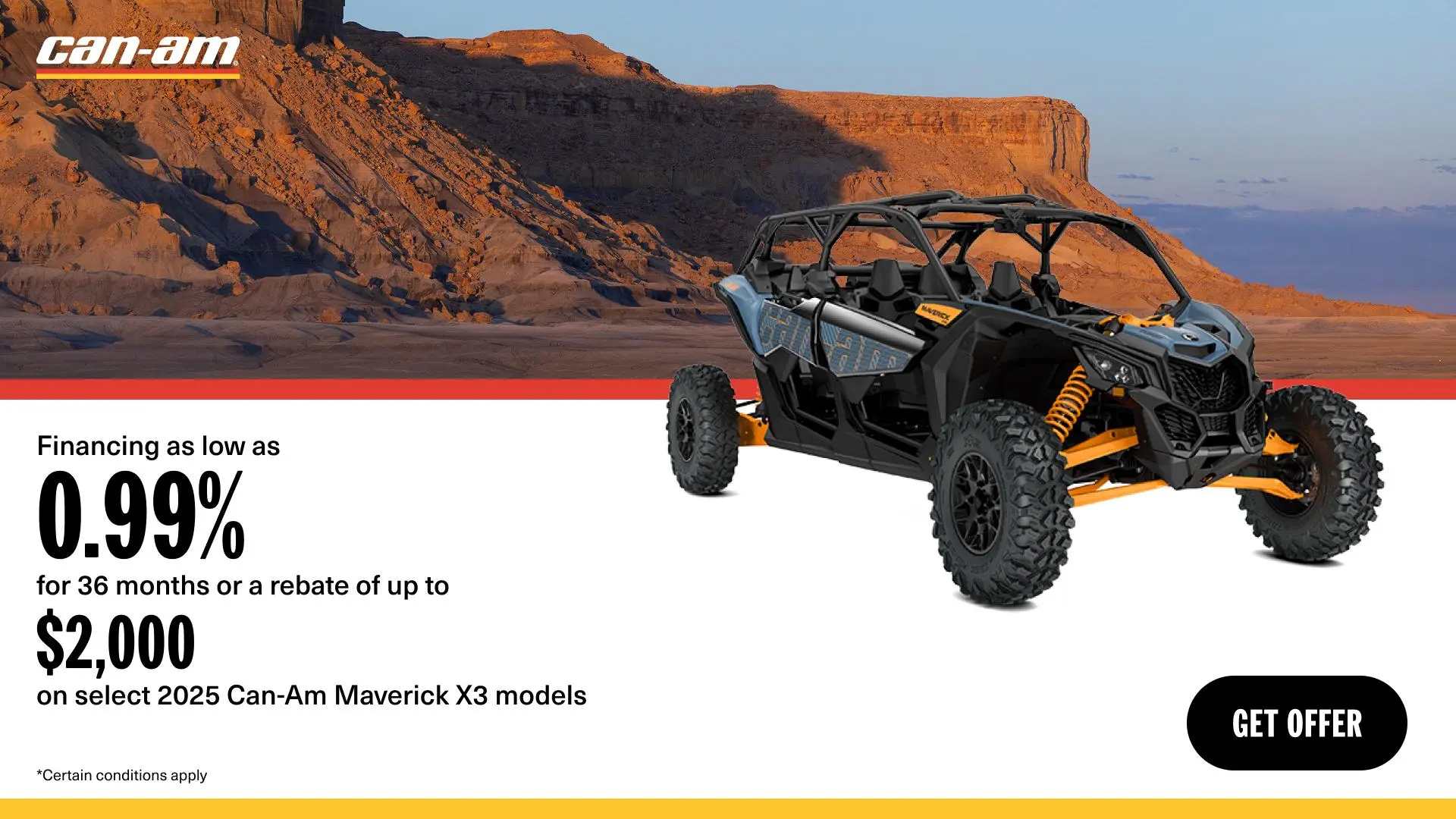 Get financing as low as 0.99% for 36 months or a rebate of up to $2,000 on select 2025 Can-Am Maverick X3 models
