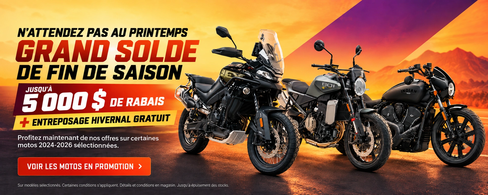 GRAND SOLDE DE FIN DE SAISON Profitez maintenant de nos offres sur certaines motos 2024-2026 sélectionnées. JUSQU’À 5 000 $ DE RABAIS + ENTREPOSAGE HIVERNAL GRATUIT Achetez votre nouvelle moto maintenant. On la garde au chaud cet hiver, prête pour vo alt