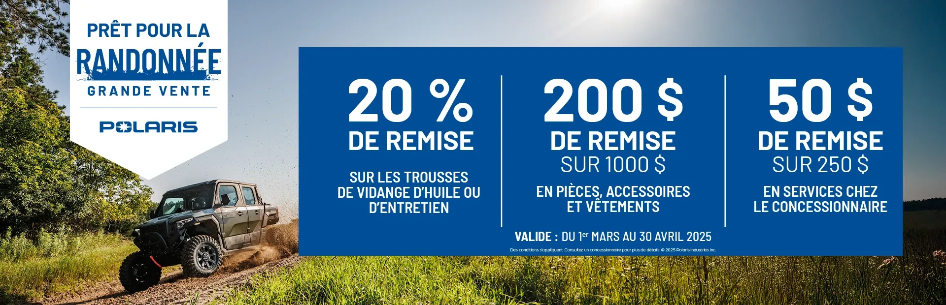 20 % DE REMISE SUR TROUSSES VIDANGE D’HUILE/ENTRETIEN 200 $ DE REMISE SUR 1000 $ PIÈCES, ACCESSOIRES, VÊTEMENTS 50 $ DE REMISE SUR 250 $ SERVICES