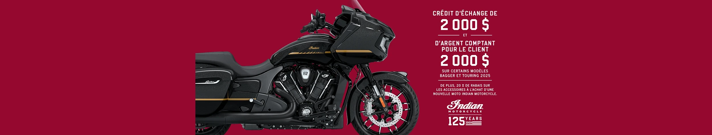 Obtenez jusqu'à 2 000 $ en remise client et 2 000 $ en crédit de reprise sur une sélection de nouveaux modèles Bagger et Touring 2025. De plus, bénéficiez de 20% de réduction sur les accessoires à l'achat d'une nouvelle moto Indian.