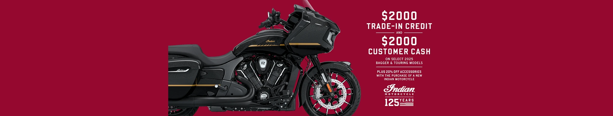 Get up to $2000 Customer Cash and $2000 Trade-In Credit on select new 2025 Bagger & Touring Models. Plus, 20% off accessories with the purchase of a new Indian Motorcycle.